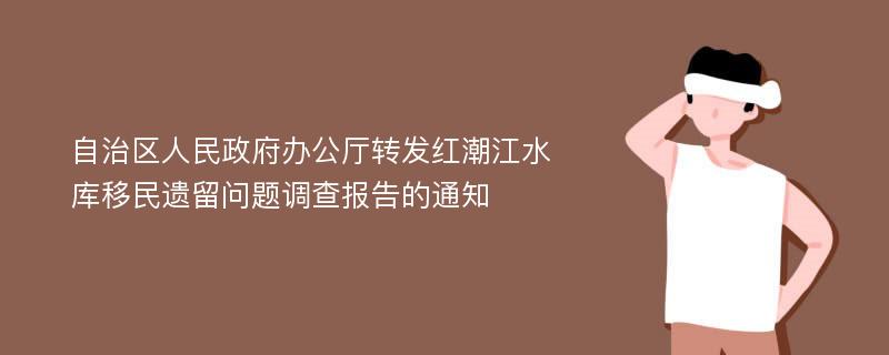 自治区人民政府办公厅转发红潮江水库移民遗留问题调查报告的通知