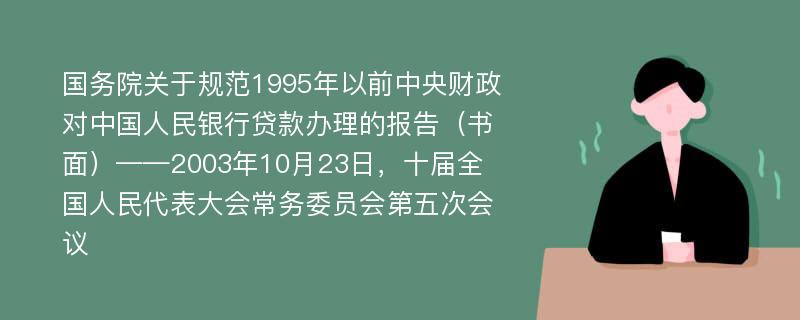 国务院关于规范1995年以前中央财政对中国人民银行贷款办理的报告（书面）——2003年10月23日，十届全国人民代表大会常务委员会第五次会议