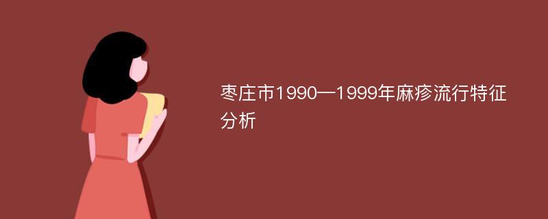 枣庄市1990—1999年麻疹流行特征分析
